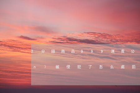 2分錢商品999運費 公平交易權(quán)被侵犯了怎么處罰？
